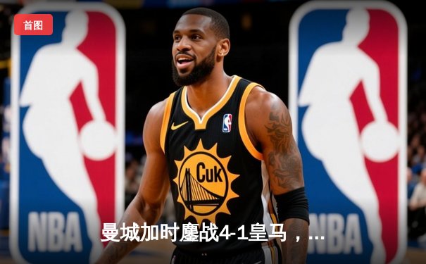 曼城加时鏖战4-1皇马，罗德里戈双响B席传射，欧冠半决赛上演进球盛宴