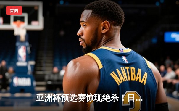 亚洲杯预选赛惊现绝杀！日本男篮加时险胜澳大利亚