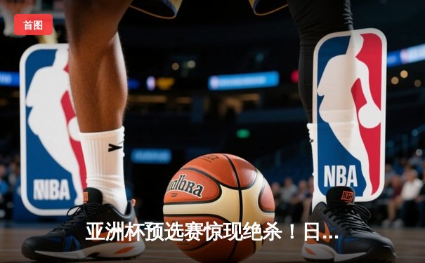 亚洲杯预选赛惊现绝杀！日本男篮加时险胜澳大利亚