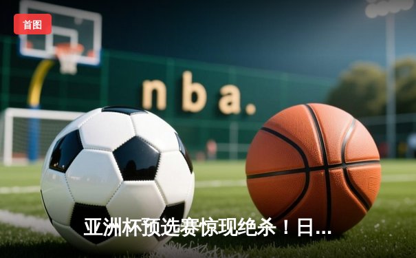 亚洲杯预选赛惊现绝杀！日本男篮加时险胜澳大利亚