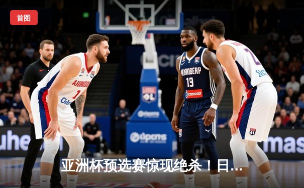 亚洲杯预选赛惊现绝杀！日本男篮加时险胜澳大利亚