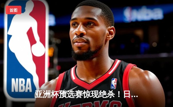 亚洲杯预选赛惊现绝杀！日本男篮加时险胜澳大利亚